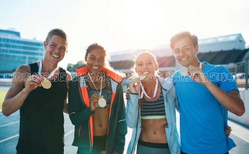 熊猫体育app顺丰当国家领导的足球运动员：揭秘国家领导最热门的足球明星