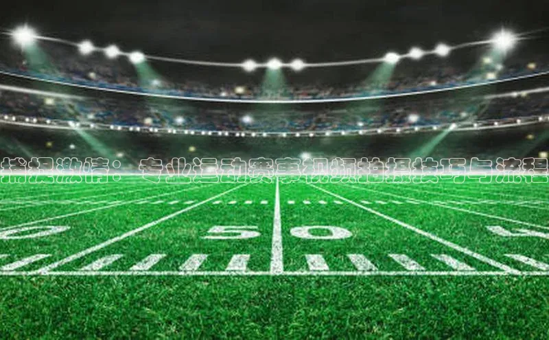 捕捉激情：专业运动赛事视频拍摄技巧与流程