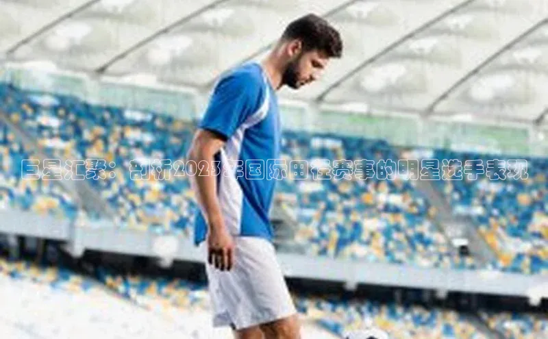 巨星汇聚：剖析2023年国际田径赛事的明星选手表现