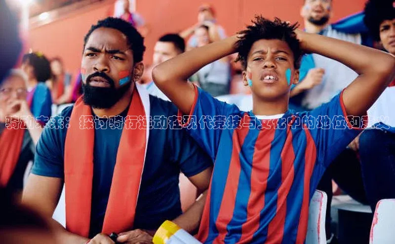 骑动未来：探讨骑行运动在现代竞技与文化中的地位和意义