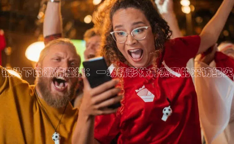 镜头下的激情碰撞：一场精彩体育赛事的采访纪实