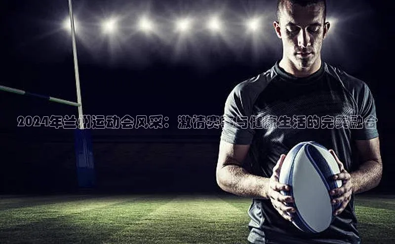 2024年兰州运动会风采：激情赛事与健康生活的完美融合